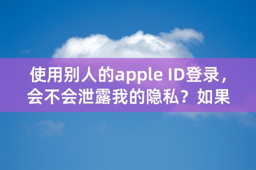 使用别人的apple ID登录，会不会泄露我的隐私？如果会的话，我退出来，他还能再继续看得到吗？