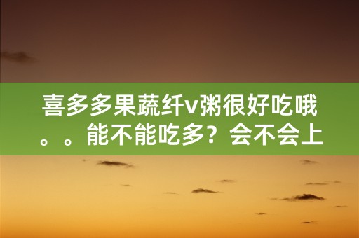 喜多多果蔬纤v粥很好吃哦。。能不能吃多？会不会上火？发胖？