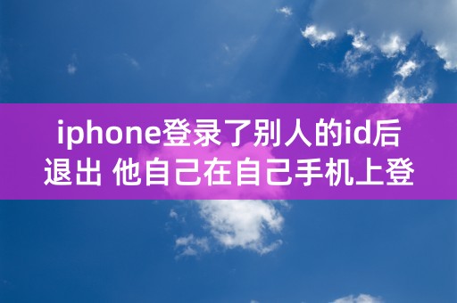 iphone登录了别人的id后退出 他自己在自己手机上登录会共享和定位吗？