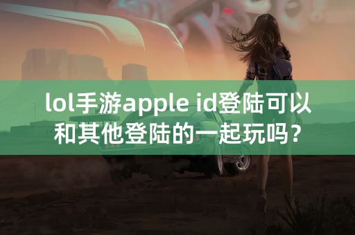 lol手游apple id登陆可以和其他登陆的一起玩吗？