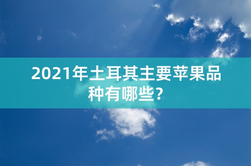 2021年土耳其主要苹果品种有哪些？