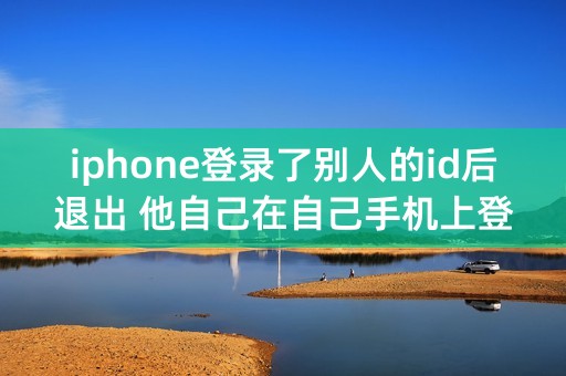 iphone登录了别人的id后退出 他自己在自己手机上登录会共享和定位吗？