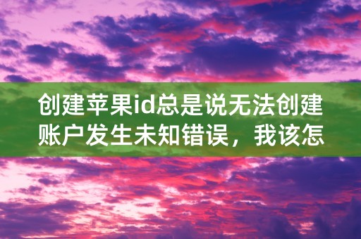 创建苹果id总是说无法创建账户发生未知错误，我该怎么办