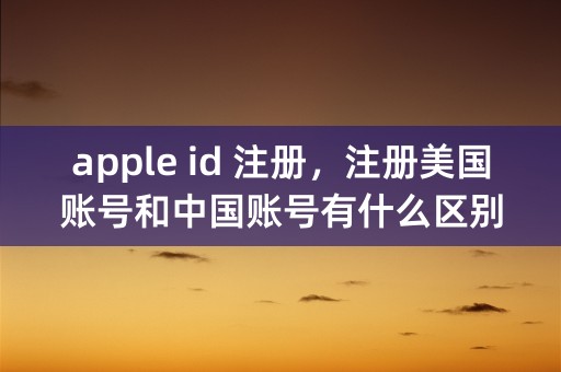 apple id 注册，注册美国账号和中国账号有什么区别？求详解。