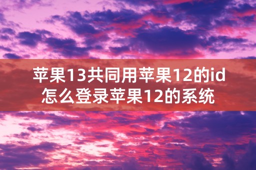 苹果13共同用苹果12的id怎么登录苹果12的系统