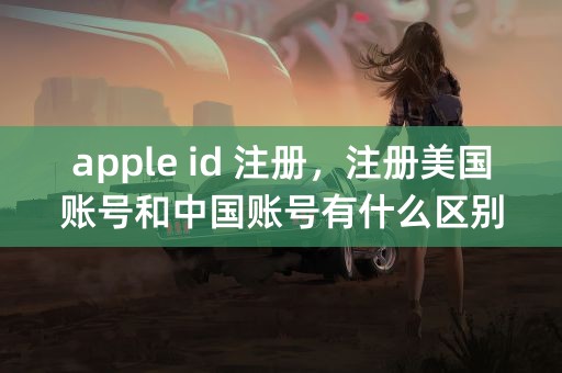 apple id 注册，注册美国账号和中国账号有什么区别？求详解。