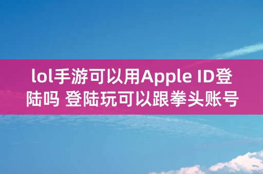 lol手游可以用Apple ID登陆吗 登陆玩可以跟拳头账号的加好友吗？