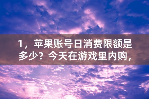 1，苹果账号日消费限额是多少？今天在游戏里内购，花钱很多，大概花了1300多元，然后我又想购买64