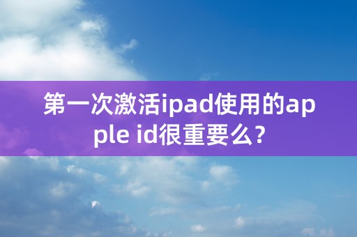 第一次激活ipad使用的apple id很重要么？