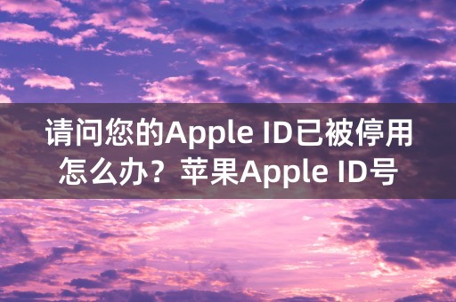 请问您的Apple ID已被停用怎么办？苹果Apple ID号被禁用的解决办法