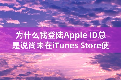 为什么我登陆Apple ID总是说尚未在iTunes Store使用过?