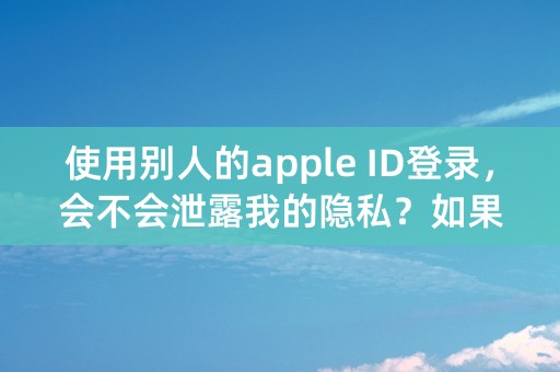 使用别人的apple ID登录，会不会泄露我的隐私？如果会的话，我退出来，他还能再继续看得到吗？