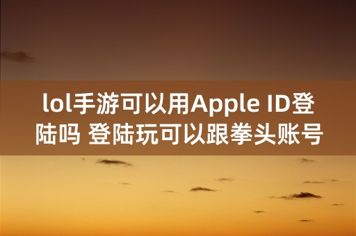 lol手游可以用Apple ID登陆吗 登陆玩可以跟拳头账号的加好友吗？