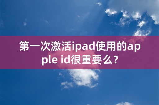 第一次激活ipad使用的apple id很重要么？