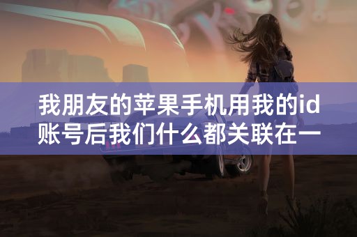 我朋友的苹果手机用我的id账号后我们什么都关联在一起了,怎么