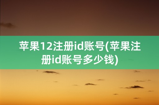 苹果12注册id账号(苹果注册id账号多少钱)