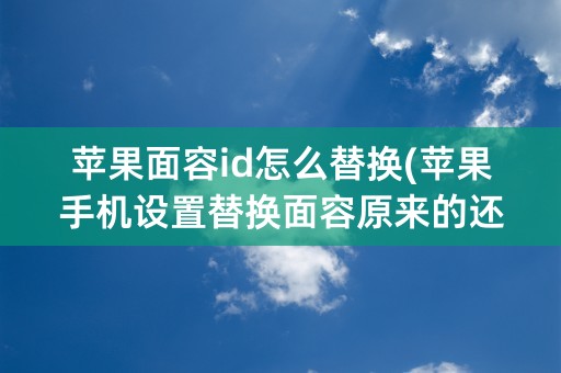 苹果面容id怎么替换(苹果手机设置替换面容原来的还能用吗)