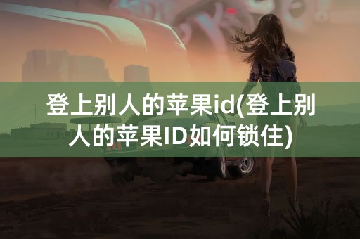 登上别人的苹果id(登上别人的苹果ID如何锁住)