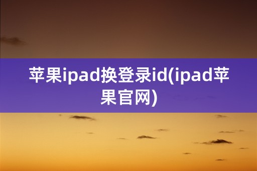 苹果ipad换登录id(ipad苹果官网)