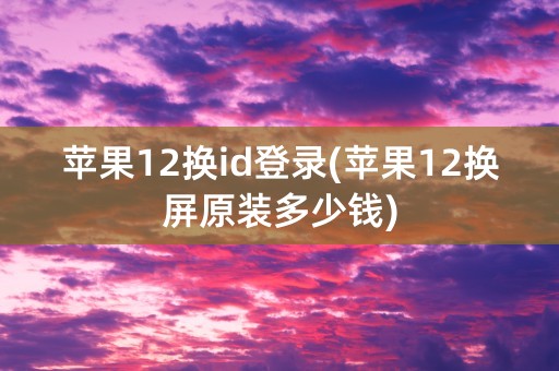 苹果12换id登录(苹果12换屏原装多少钱)