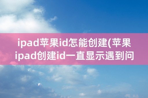 ipad苹果id怎能创建(苹果ipad创建id一直显示遇到问题)