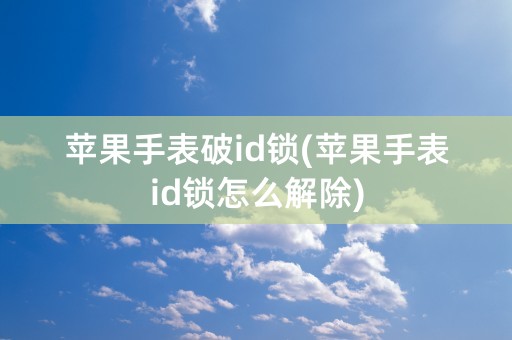 苹果手表破id锁(苹果手表id锁怎么解除)