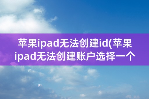 苹果ipad无法创建id(苹果ipad无法创建账户选择一个问题)