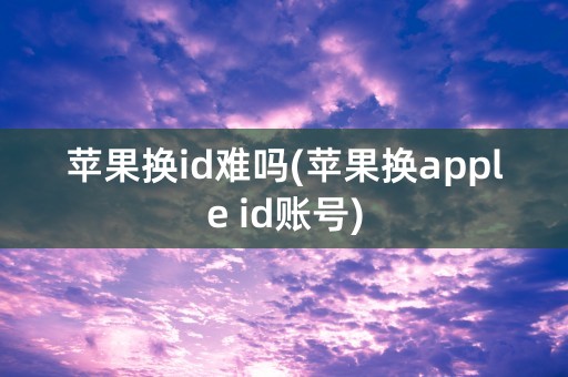 苹果换id难吗(苹果换apple id账号)