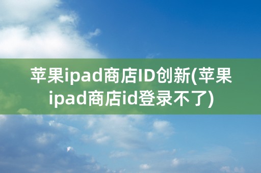 苹果ipad商店ID创新(苹果ipad商店id登录不了)