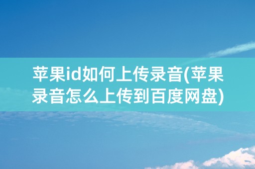 苹果id如何上传录音(苹果录音怎么上传到百度网盘)