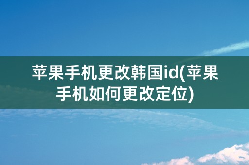 苹果手机更改韩国id(苹果手机如何更改定位)