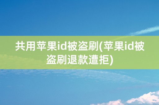 共用苹果id被盗刷(苹果id被盗刷退款遭拒)