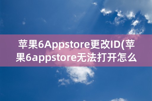 苹果6Appstore更改ID(苹果6appstore无法打开怎么办)