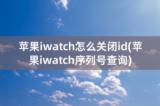 苹果iwatch怎么关闭id(苹果iwatch序列号查询)