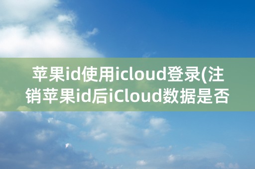 苹果id使用icloud登录(注销苹果id后iCloud数据是否还在)