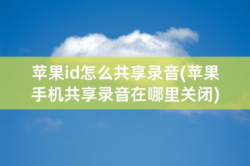 苹果id怎么共享录音(苹果手机共享录音在哪里关闭)