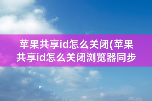 苹果共享id怎么关闭(苹果共享id怎么关闭浏览器同步)