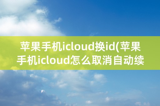 苹果手机icloud换id(苹果手机icloud怎么取消自动续费)