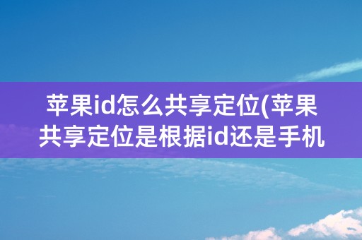 苹果id怎么共享定位(苹果共享定位是根据id还是手机号)