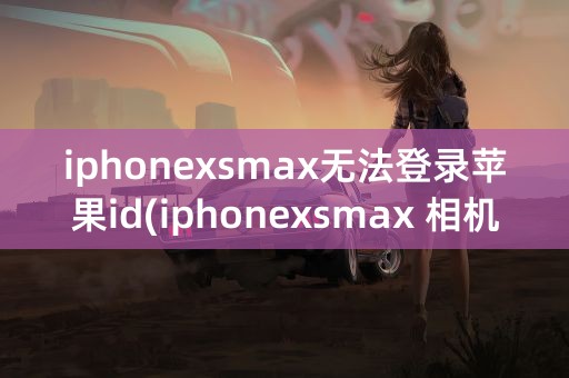 iphonexsmax无法登录苹果id(iphonexsmax 相机无法拍照)