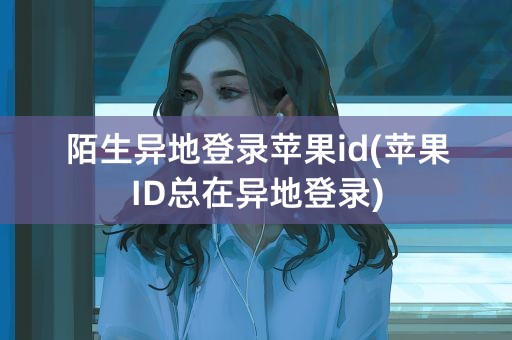 陌生异地登录苹果id(苹果ID总在异地登录)