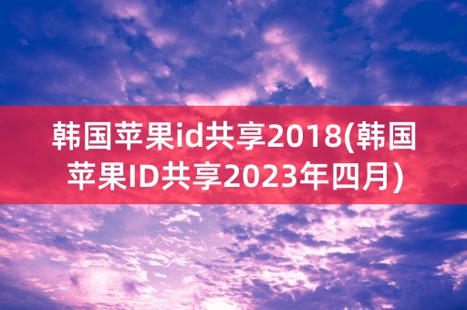 韩国苹果id共享2018(韩国苹果ID共享2023年四月)