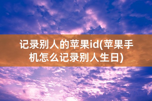 记录别人的苹果id(苹果手机怎么记录别人生日)