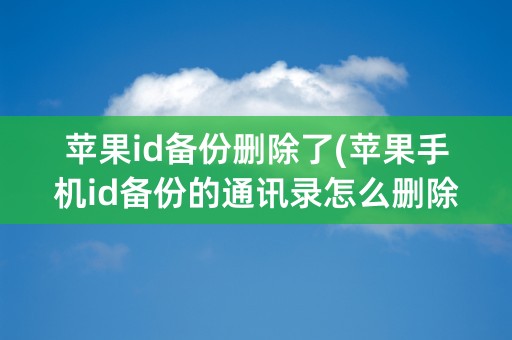 苹果id备份删除了(苹果手机id备份的通讯录怎么删除)