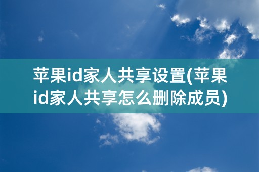 苹果id家人共享设置(苹果id家人共享怎么删除成员)