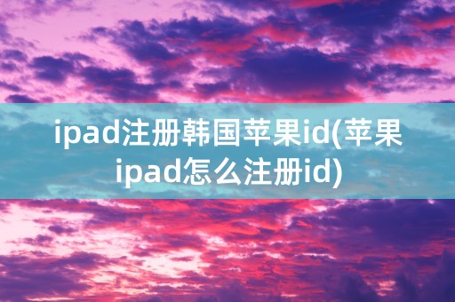 ipad注册韩国苹果id(苹果ipad怎么注册id)