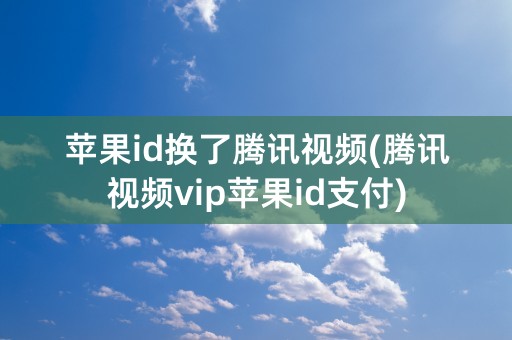 苹果id换了腾讯视频(腾讯视频vip苹果id支付)