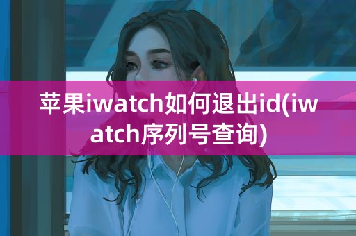 苹果iwatch如何退出id(iwatch序列号查询)