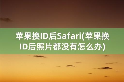 苹果换ID后Safari(苹果换ID后照片都没有怎么办)