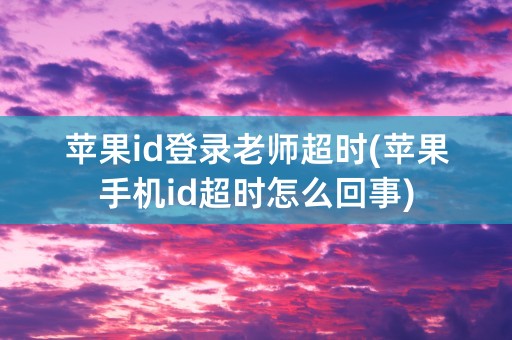 苹果id登录老师超时(苹果手机id超时怎么回事)